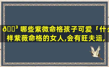 🌳 哪些紫微命格孩子可爱「什么样紫薇命格的女人,会有旺夫运,能够夫荣子贵」